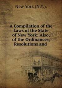 A Compilation of the Laws of the State of New York: Also, of the Ordinances, Resolutions and .
