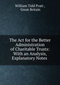 The Act for the Better Administration of Charitable Trusts: With an Analysis, Explanatory Notes .