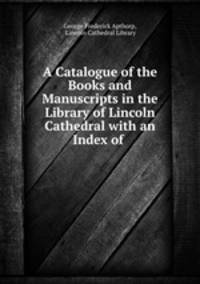A Catalogue of the Books and Manuscripts in the Library of Lincoln Cathedral with an Index of .