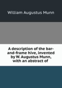 A description of the bar-and-frame hive, invented by W. Augustus Munn, with an abstract of .