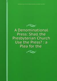 A Denominational Press: Shall the Presbyterian Church Use the Press? : a Plea for the .