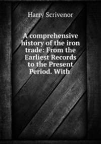 A comprehensive history of the iron trade: From the Earliest Records to the Present Period. With .