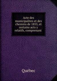 Acte des municipalites et des chemins de 1855, et certains acts y relatifs, comprenant .
