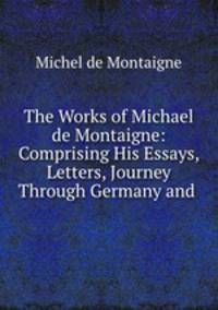 The Works of Michael de Montaigne: Comprising His Essays, Letters, Journey Through Germany and .