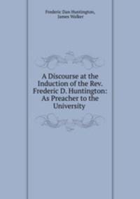 A Discourse at the Induction of the Rev. Frederic D. Huntington: As Preacher to the University .