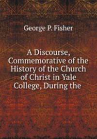 A Discourse, Commemorative of the History of the Church of Christ in Yale College, During the .