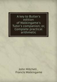 A key to Butler`s edition of Walkingame`s Tutor`s companion; or, Complete practical arithmetic