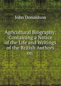 Agricultural Biography: Containing a Notice of the Life and Writings of the British Authors on .