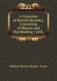 A Grammar of British Heraldry, Consisting of Blazon and Marshalling ; with .