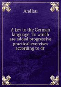 A key to the German language. To which are added progressive practical exercises according to dr .