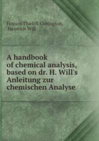 A handbook of chemical analysis, based on dr. H. Will`s Anleitung zur chemischen Analyse