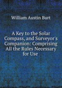 A Key to the Solar Compass, and Surveyor`s Companion: Comprising All the Rules Necessary for Use .
