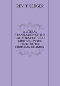 A LITERAL TRANSLATION OF THE LATIN TEXT OF HUGO GROTIUS, ON THE TRUTH OF THE CHRISTIAN RELIGION .