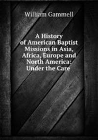 A History of American Baptist Missions in Asia, Africa, Europe and North America: Under the Care .