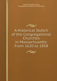 A Historical Sketch of the Congregational Churches in Massachusetts: From 1620 to 1858