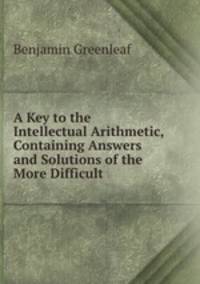 A Key to the Intellectual Arithmetic, Containing Answers and Solutions of the More Difficult .
