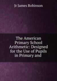 The American Primary School Arithmetic: Designed for the Use of Pupils in Primary and .