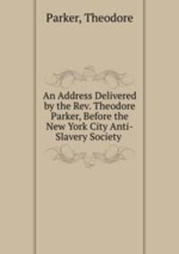 An Address Delivered by the Rev. Theodore Parker, Before the New York City Anti-Slavery Society .