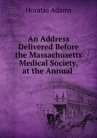 An Address Delivered Before the Massachusetts Medical Society, at the Annual .