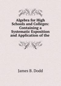 Algebra for High Schools and Colleges: Containing a Systematic Exposition and Application of the .