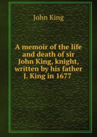 A memoir of the life and death of sir John King, knight, written by his father J. King in 1677 .