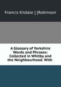 A Glossary of Yorkshire Words and Phrases: Collected in Whitby and the Neighbourhood. With .