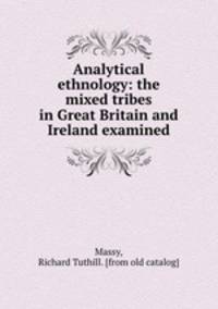 Analytical ethnology. The mixed tribes in Great Britain and Ireland examined and the political, physical and metaphysical blunderings on the celt and the saxon exposed