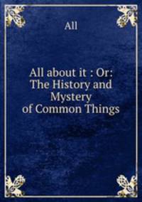 All about it : Or: The History and Mystery of Common Things