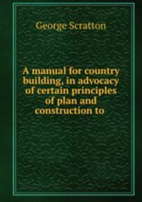 A manual for country building, in advocacy of certain principles of plan and construction to .