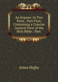 An Expose: In Two Parts : Part First, Containing a Concise General View of the Holy Bible : Part .