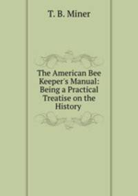 The American Bee Keeper`s Manual: Being a Practical Treatise on the History .