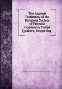 The Ancient Testimony of the Religious Society of Friends: Commonly Called Quakers, Respecting .
