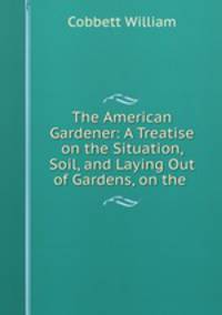 The American Gardener: A Treatise on the Situation, Soil, and Laying Out of Gardens, on the .