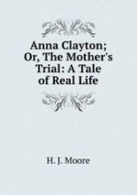 Anna Clayton; Or, The Mother`s Trial: A Tale of Real Life