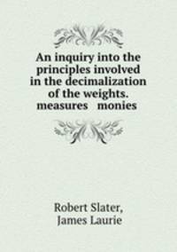 An inquiry into the principles involved in the decimalization of the weights. measures & monies .