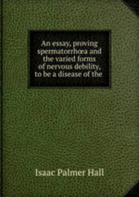 An essay, proving spermatorrha and the varied forms of nervous debility, to be a disease of the .