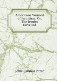 Americans Warned of Jesuitism; Or, The Jesuits Unveiled