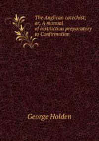 The Anglican catechist; or, A manual of instruction preparatory to Confirmation