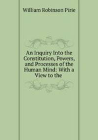 An Inquiry Into the Constitution, Powers, and Processes of the Human Mind: With a View to the .