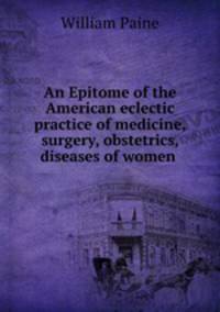 An Epitome of the American eclectic practice of medicine, surgery, obstetrics, diseases of women .