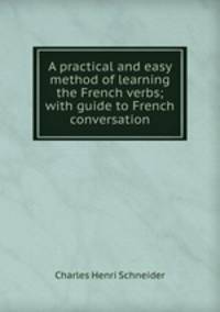 A practical and easy method of learning the French verbs; with guide to French conversation