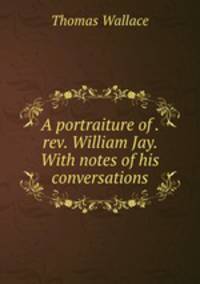 A portraiture of . rev. William Jay. With notes of his conversations
