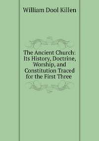 The Ancient Church: Its History, Doctrine, Worship, and Constitution Traced for the First Three .