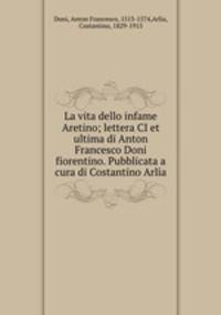 La vita dello infame Aretino; lettera CI et ultima di Anton Francesco Doni fiorentino. Pubblicata a cura di Costantino Arla