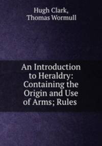 An Introduction to Heraldry: Containing the Origin and Use of Arms; Rules .