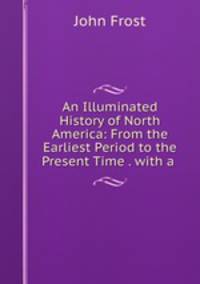 An Illuminated History of North America: From the Earliest Period to the Present Time . with a .