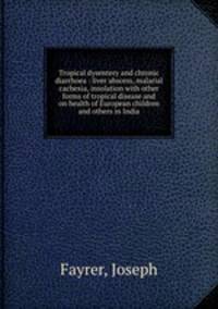 Tropical dysentery and chronic diarrhoea : liver abscess, malarial cachexia, insolation with other forms of tropical disease and on health of European children and others in India
