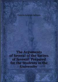 The Arguments of Several of the Satires of Juvenal: Prepared for the Students in the University .