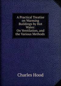 A Practical Treatise on Warming Buildings by Hot Water: On Ventilation, and the Various Methods .
