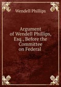 Argument of Wendell Phillips, Esq., Before the Committee on Federal .